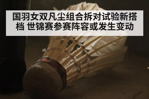 国羽女双凡尘组合拆对试验新搭档 世锦赛参赛阵容或发生变动