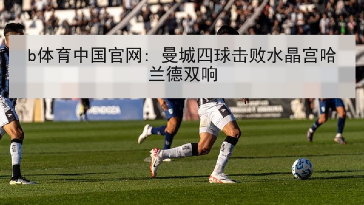 b体育中国官网: 曼城四球击败水晶宫哈兰德双响 b体育中国官网: 曼城四球击败水晶宫哈兰德双响