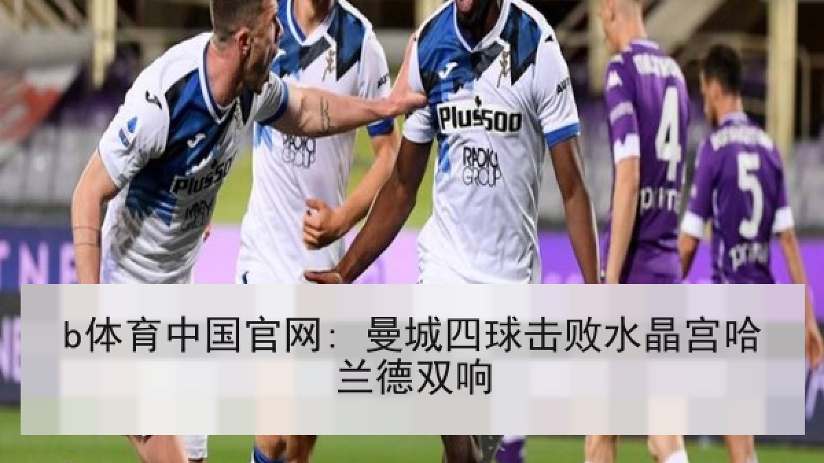 b体育中国官网: 曼城四球击败水晶宫哈兰德双响